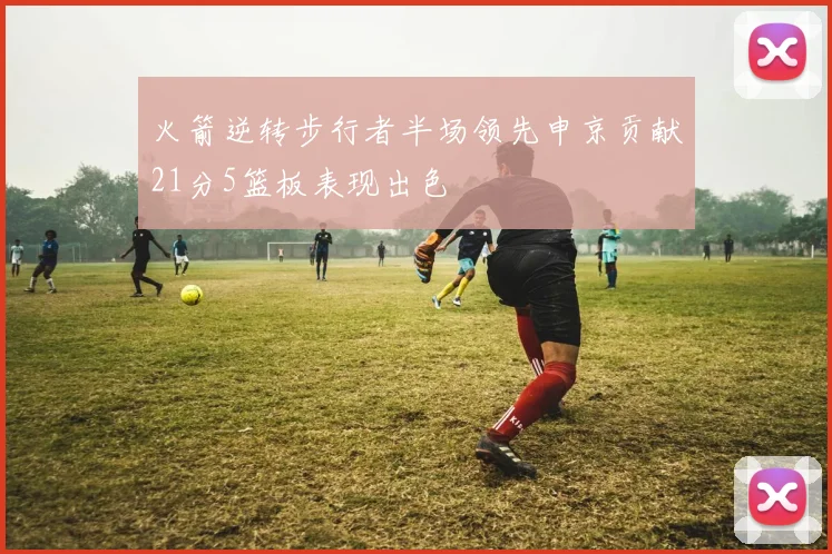火箭逆转步行者半场领先申京贡献21分5篮板表现出色
