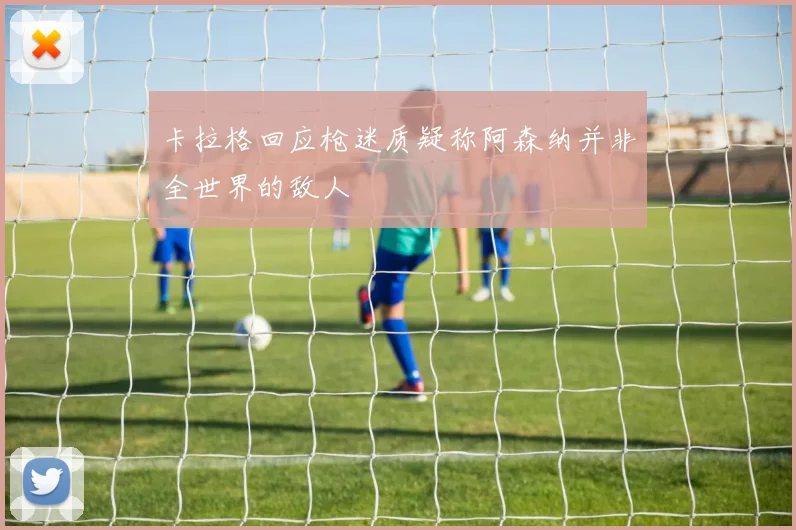 卡拉格回应枪迷质疑称阿森纳并非全世界的敌人