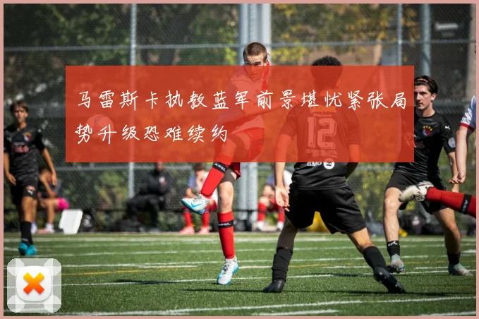 马雷斯卡执教蓝军前景堪忧紧张局势升级恐难续约