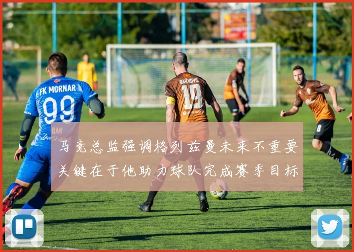 马竞总监强调格列兹曼未来不重要关键在于他助力球队完成赛季目标
