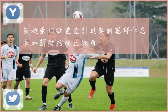 英超豪门欲重金引进奥利塞拜仁急求加薪续约防止挖角