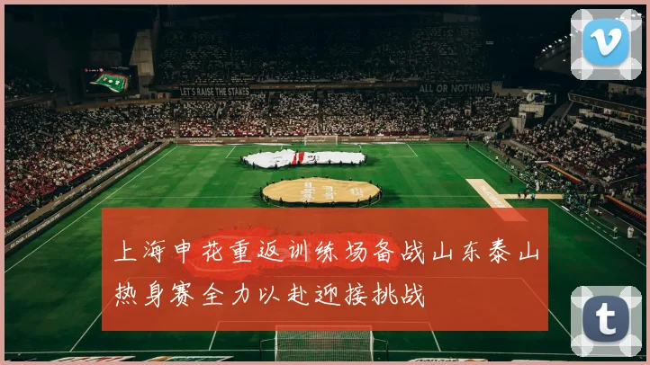 上海申花重返训练场备战山东泰山热身赛全力以赴迎接挑战
