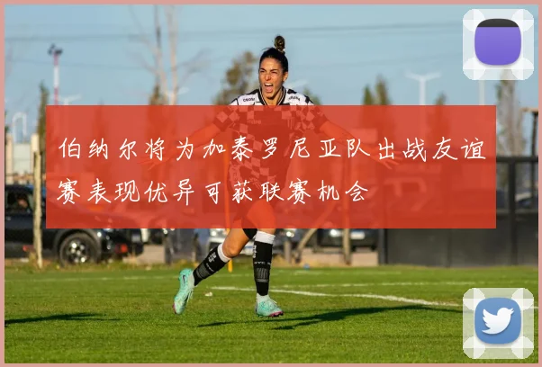 伯纳尔将为加泰罗尼亚队出战友谊赛表现优异可获联赛机会