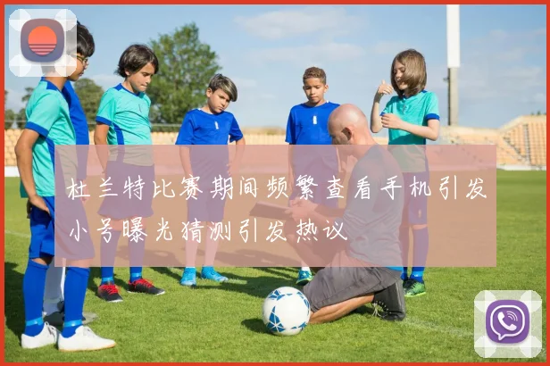 杜兰特比赛期间频繁查看手机引发小号曝光猜测引发热议