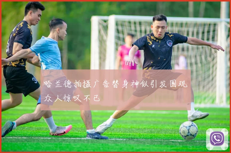 哈兰德拍摄广告替身神似引发围观众人惊叹不已