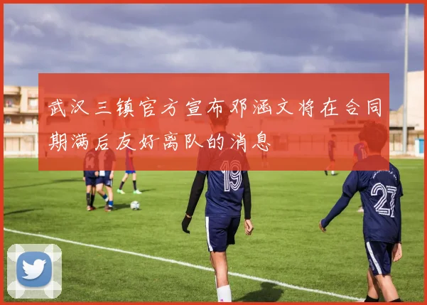 武汉三镇官方宣布邓涵文将在合同期满后友好离队的消息