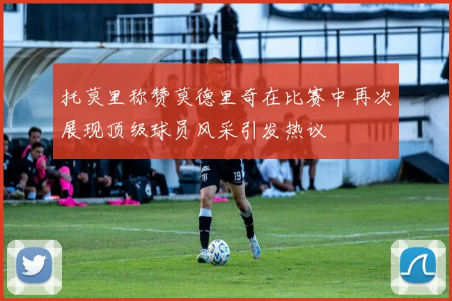 托莫里称赞莫德里奇在比赛中再次展现顶级球员风采引发热议