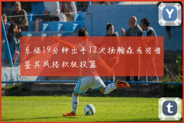 乐福19分钟出手12次杨瀚森或将借鉴其风格积极投篮