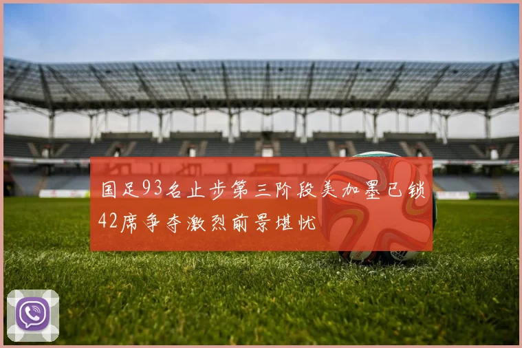 国足93名止步第三阶段美加墨已锁42席争夺激烈前景堪忧