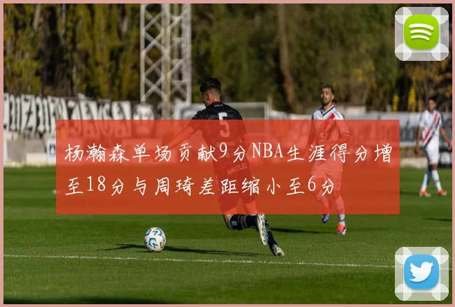 杨瀚森单场贡献9分NBA生涯得分增至18分与周琦差距缩小至6分
