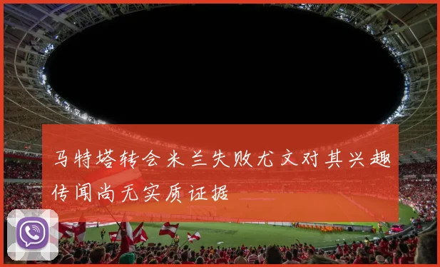 马特塔转会米兰失败尤文对其兴趣传闻尚无实质证据