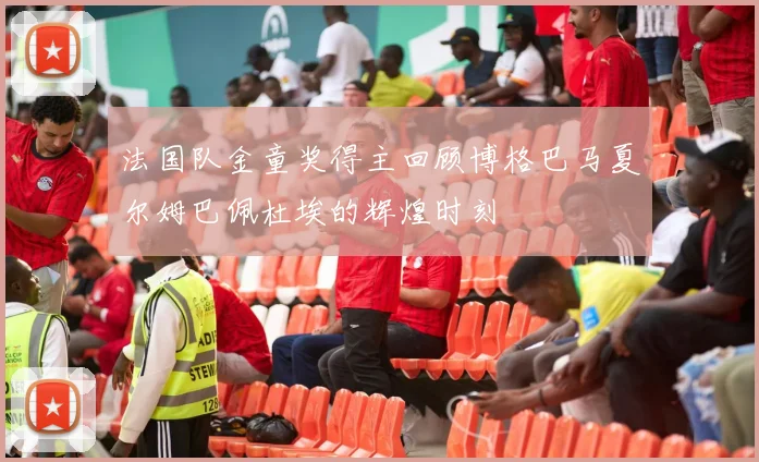 法国队金童奖得主回顾博格巴马夏尔姆巴佩杜埃的辉煌时刻
